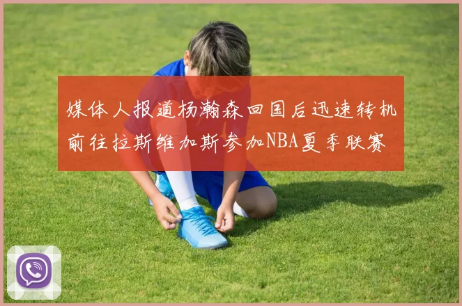 媒体人报道杨瀚森回国后迅速转机前往拉斯维加斯参加NBA夏季联赛