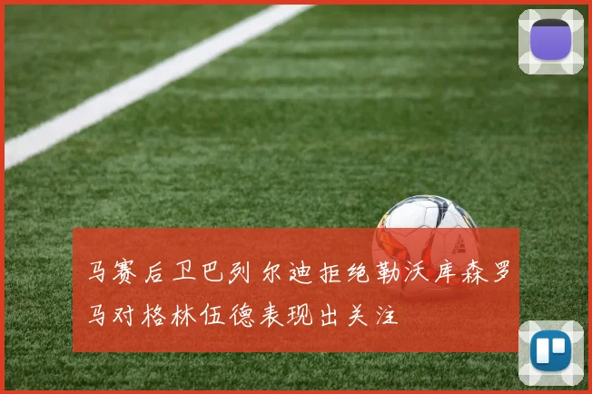 马赛后卫巴列尔迪拒绝勒沃库森罗马对格林伍德表现出关注