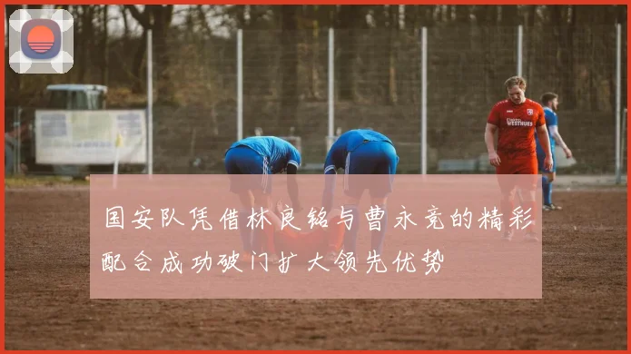 国安队凭借林良铭与曹永竞的精彩配合成功破门扩大领先优势