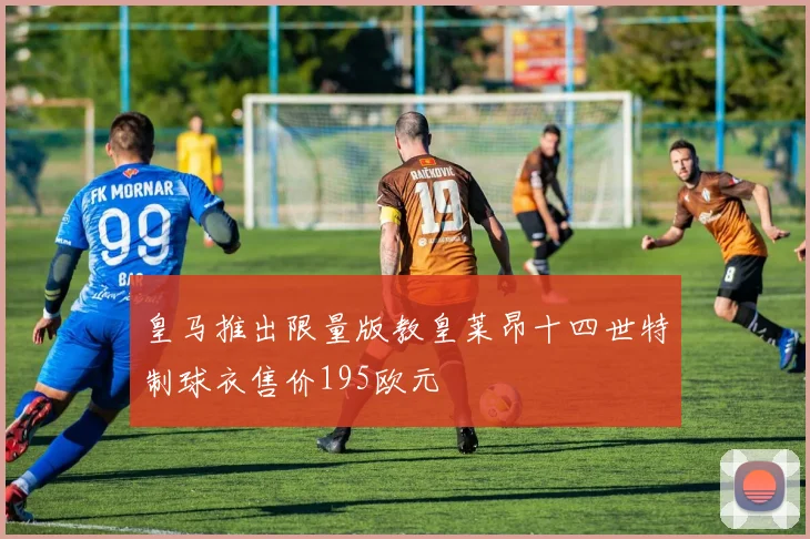 皇马推出限量版教皇莱昂十四世特制球衣售价195欧元