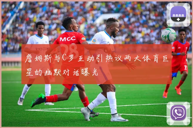 詹姆斯与C罗互动引热议两大体育巨星的幽默对话曝光