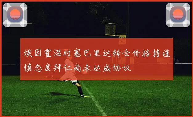 埃因霍温对塞巴里达转会价格持谨慎态度拜仁尚未达成协议
