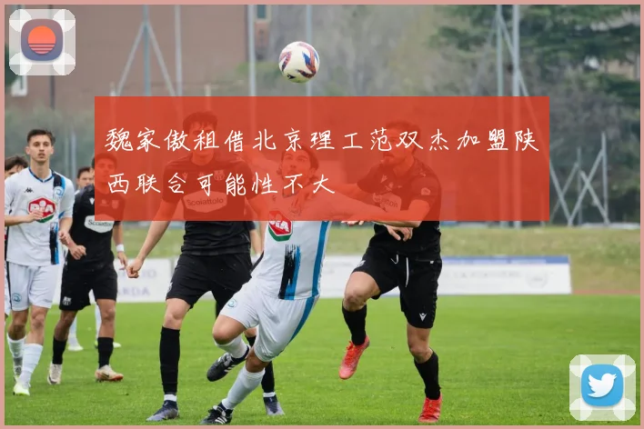 魏家傲租借北京理工范双杰加盟陕西联合可能性不大