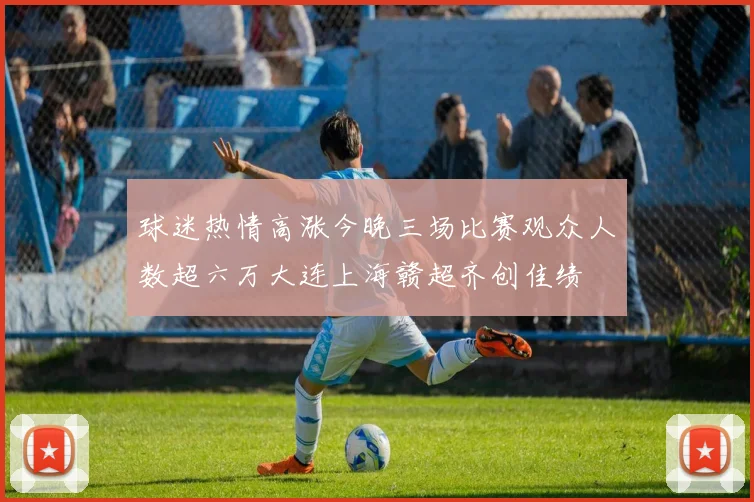 球迷热情高涨今晚三场比赛观众人数超六万大连上海赣超齐创佳绩