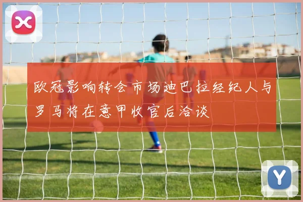 欧冠影响转会市场迪巴拉经纪人与罗马将在意甲收官后洽谈