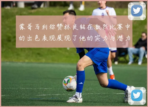 蒙哥马利称赞林良铭在激烈比赛中的出色表现展现了他的实力与潜力