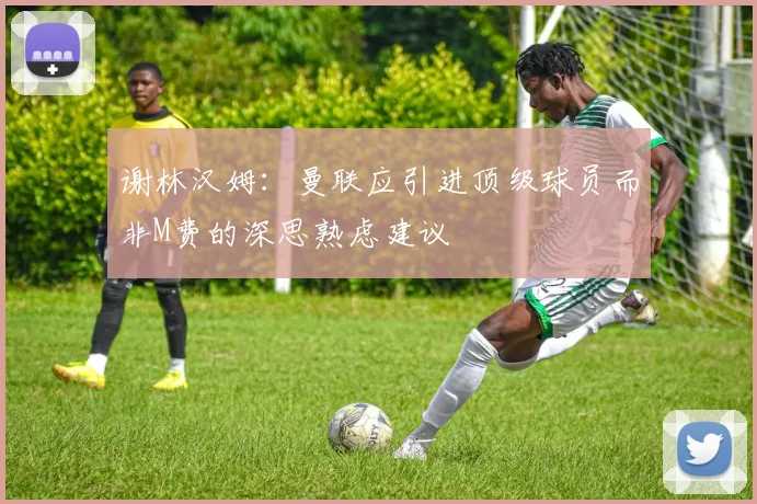 谢林汉姆：曼联应引进顶级球员而非M费的深思熟虑建议