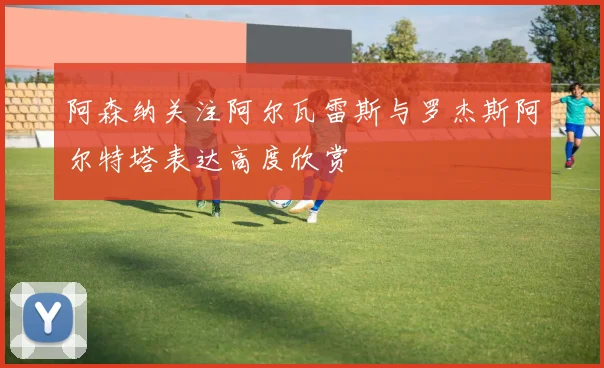 阿森纳关注阿尔瓦雷斯与罗杰斯阿尔特塔表达高度欣赏