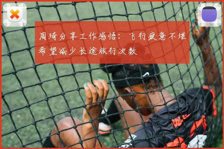 周琦分享工作感悟：飞行疲惫不堪希望减少长途旅行次数
